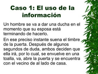 Caso 1: El uso de la información   Un hombre se va a dar una ducha en el momento que su esposa está terminando de hacerlo. En ese preciso instante suena el timbre de la puerta. Después de algunos segundos de duda, ambos deciden que ella irá, por lo cual, se envuelve en una toalla, va, abre la puerta y se encuentra con el vecino de al lado de casa. 