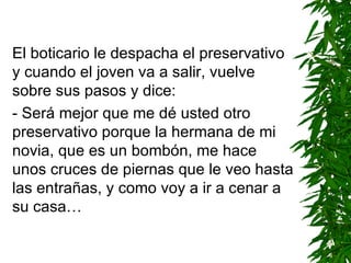El boticario le despacha el preservativo y cuando el joven va a salir, vuelve sobre sus pasos y dice: - Será mejor que me dé usted otro preservativo porque la hermana de mi novia, que es un bombón, me hace unos cruces de piernas que le veo hasta las entrañas, y como voy a ir a cenar a su casa… 