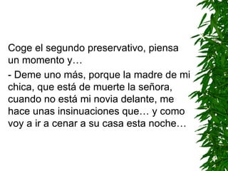 Coge el segundo preservativo, piensa un momento y… - Deme uno más ,  porque la madre de mi chica, que está de muerte la señora, cuando no está mi novia delante, me hace unas insinuaciones que… y como voy a ir a cenar a su casa esta noche… 