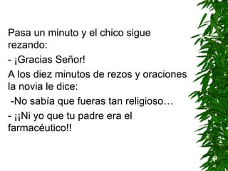 Pasa un minuto y el chico sigue rezando: - ¡Gracias Señor! A los diez minutos de rezos y oraciones la novia le dice: -No sabía que fueras tan religioso… - ¡¡Ni yo que tu padre era el farmacéutico!!   