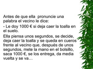 Antes de que ella  pronuncie una palabra el vecino le dice: -  Le doy 1000  €  si deja caer la toalla en el suelo. Ella piensa unos segundos, se decide, deja caer la toalla y se queda en cueros frente al vecino que, después de unos segundos, mete la mano en el bolsillo, saca 1000  € , se los entrega, da media vuelta y se va… 