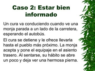 Caso 2: Estar bien informado Un cura va conduciendo cuando ve una monja parada a un lado de la carretera ,  esperando el autobús. El cura se detiene y le ofrece llevarla hasta el pueblo más próximo. La monja acepta y pone el equipaje en el asiento trasero. Al sentarse, su hábito se abre un poco y deja ver una hermosa pierna . 