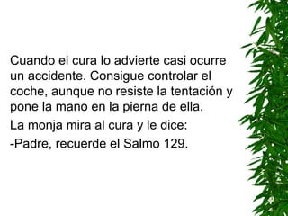 Cuando el cura lo advierte casi ocurre un accidente. Consigue controlar el coche ,  aunque no resiste la tentación y pone la mano en la pierna de ella. La monja mira al cura y le dice: -Padre, recuerde el Salmo 129. 