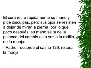 El cura retira rápidamente su mano y pide disculpas, pero sus ojos se resisten a dejar de mirar la pierna, por lo que, poco después, su mano salta de la palanca del cambio esta vez a la rodilla de la monja: - Padre, recuerde el salmo 129 ,  reitera la monja. 