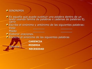SINONIMIA Es aquella que puede sustituir una palabra dentro de un texto usando familia de palabras o cadenas de palabras Ej. carro Escriba el sinónimo y antónimo de las siguientes palabras: Viejo _______ _______ Miedo _______ _______ Elaborar oraciones. Encierre el sinónimo de las siguientes palabras Pobreza CARENCIA MISERIA NECESIDAD 