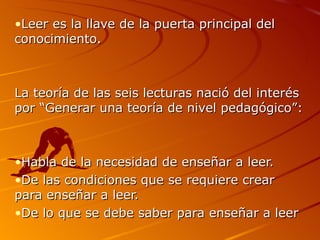 Leer es la llave de la puerta principal del conocimiento. La teoría de las seis lecturas nació del interés por “Generar una teoría de nivel pedagógico”: Habla de la necesidad de enseñar a leer. De las condiciones que se requiere crear para enseñar a leer. De lo que se debe saber para enseñar a leer 
