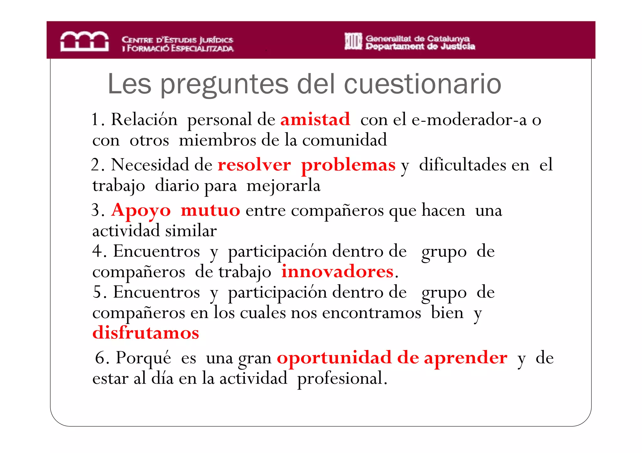 Les preguntes del cuestionario
1. Relación personal de amistad con el e-moderador-a o
con otros miembros de la comunidad
2. Necesidad de resolver problemas y dificultades en el
trabajo diario para mejorarla
3. Apoyo mutuo entre compañeros que hacen una
actividad similar
4. Encuentros y participación dentro de grupo de
compañeros de trabajo innovadores.
5. Encuentros y participación dentro de grupo de
compañeros en los cuales nos encontramos bien y
disfrutamos
6. Porqué es una gran oportunidad de aprender y de
estar al día en la actividad profesional.
 