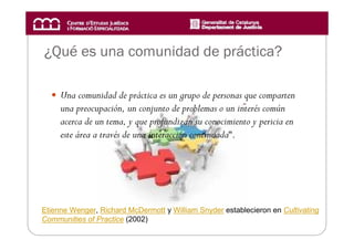 ¿Qué es una comunidad de práctica?

     Una comunidad de práctica es un grupo de personas que comparten
     una preocupación, un conjunto de problemas o un interés común
     acerca de un tema, y que profundizan su conocimiento y pericia en
     este área a través de una interacción continuada“.




Etienne Wenger, Richard McDermott y William Snyder establecieron en Cultivating
Communities of Practice (2002)
 