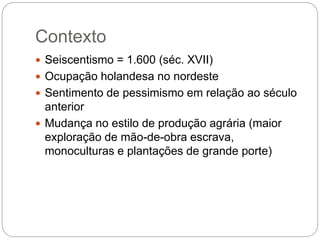 Contexto
 Seiscentismo = 1.600 (séc. XVII)
 Ocupação holandesa no nordeste
 Sentimento de pessimismo em relação ao século
anterior
 Mudança no estilo de produção agrária (maior
exploração de mão-de-obra escrava,
monoculturas e plantações de grande porte)
 