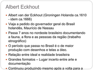 Albert Eckhout
 Albert van der Eckhout (Groningen Holanda ca.1610
- idem ca.1666)
 Viaja a pedido do governador geral do Brasil
holandês, Maurício de Nassau
 Passa 7 anos no nordeste brasileiro documentando
a fauna, a flora e as pessoas da região (trabalho
etnográfico)
 O período que passa no Brasil é o de maior
produção com desenhos e telas a óleo.
 Relação entre ideal e realidade brasileira
 Grandes formatos – Lugar incerto entre arte e
documentação
 Continuou produzindo mesmo após a volta para a
 