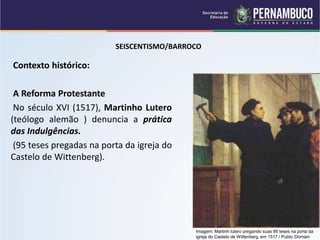 SEISCENTISMO/BARROCO
Contexto histórico:
A Reforma Protestante
No século XVI (1517), Martinho Lutero
(teólogo alemão ) denuncia a prática
das Indulgências.
(95 teses pregadas na porta da igreja do
Castelo de Wittenberg).
Imagem: Martinh lutero pregando suas 95 teses na porta da
igreja do Castelo de Wittenberg, em 1517 / Public Domain
 