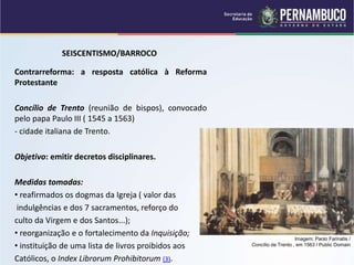 SEISCENTISMO/BARROCO
Contrarreforma: a resposta católica à Reforma
Protestante
Concílio de Trento (reunião de bispos), convocado
pelo papa Paulo III ( 1545 a 1563)
- cidade italiana de Trento..
Objetivo: emitir decretos disciplinares.
Medidas tomadas:
• reafirmados os dogmas da Igreja ( valor das
indulgências e dos 7 sacramentos, reforço do
culto da Virgem e dos Santos...);
• reorganização e o fortalecimento da Inquisição;
• instituição de uma lista de livros proibidos aos
Católicos, o Index Librorum Prohibitorum (3).
Imagem: Paolo Farinatis /
Concílio de Trento , em 1563 / Public Domain
 