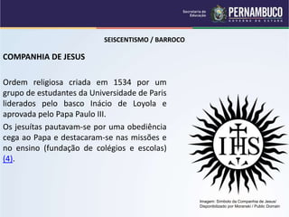 SEISCENTISMO / BARROCO
COMPANHIA DE JESUS
Ordem religiosa criada em 1534 por um
grupo de estudantes da Universidade de Paris
liderados pelo basco Inácio de Loyola e
aprovada pelo Papa Paulo III.
Os jesuítas pautavam-se por uma obediência
cega ao Papa e destacaram-se nas missões e
no ensino (fundação de colégios e escolas)
(4).
Imagem: Símbolo da Companhia de Jesus/
Disponibilizado por Moranski / Public Domain
 