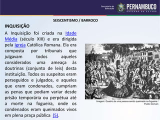 SEISCENTISMO / BARROCO
INQUISIÇÃO
A Inquisição foi criada na Idade
Média (século XIII) e era dirigida
pela Igreja Católica Romana. Ela era
composta por tribunais que
julgavam todos aqueles
considerados uma ameaça às
doutrinas (conjunto de leis) desta
instituição. Todos os suspeitos eram
perseguidos e julgados, e aqueles
que eram condenados, cumpriam
as penas que podiam variar desde
prisão temporária ou perpétua até
a morte na fogueira, onde os
condenados eram queimados vivos
em plena praça pública (5).
Imagem: Quadro de uma pessoa sendo queimada na fogueira /
Public Domain
 