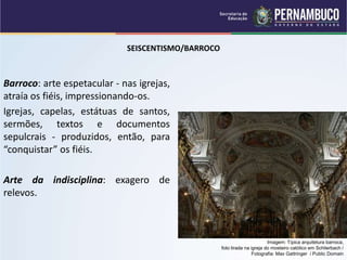 SEISCENTISMO/BARROCO
Barroco: arte espetacular - nas igrejas,
atraía os fiéis, impressionando-os.
Igrejas, capelas, estátuas de santos,
sermões, textos e documentos
sepulcrais - produzidos, então, para
“conquistar” os fiéis.
Arte da indisciplina: exagero de
relevos.
Imagem: Típica arquitetura barroca,
foto tirada na igreja do mosteiro católico em Schlierbach /
Fotografia: Max Gattringer / Public Domain
 