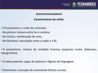 SEISCENTISMO/BARROCO
Características do estilo:
• O fusionismo e o culto do contraste;
- Na pintura: mistura entre luz e sombra;
- Na música: combinação de sons;
- Na literatura: associação entre a razão e a fé;
• O pessimismo: miséria da condição humana (aspectos cruéis, dolorosos,
repugnantes);
• O rebuscamento: jogos de palavras e figuras de linguagem;
• Dinamismo: sensação de movimento (linhas curvas);
 