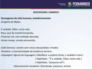 SEISCENTISMO / BARROCO
Desenganos da vida humana, metaforicamente
Gregório de Matos
É vaidade, Fábio, nesta vida,
Rosa, que da manhã lisonjeada,
Púrpuras mil, com ambição dourada,
Airosa rompe, arrasta presumida.
Estilo barroco: soneto com versos decassílabos rimados
Temática: a transitoriedade da existência terrena
Linguagem: figuras de linguagem ( Metáfora: o próprio título, a vaidade é rosa )
( Hipérbato : “É a vaidade, Fábio, nesta vida )
( Hipérbole: “púrpuras mil”)
rebuscamento vocabular: (lisonjeada, púrpuras, airosa)
 