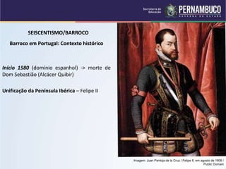 SEISCENTISMO/BARROCO
Barroco em Portugal: Contexto histórico
Início 1580 (domínio espanhol) -> morte de
Dom Sebastião (Alcácer Quibir)
Unificação da Península Ibérica – Felipe II
Imagem: Juan Pantoja de la Cruz / Felipe II, em agosto de 1606 /
Public Domain
 