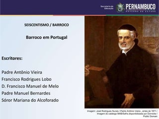 SEISCENTISMO / BARROCO
Barroco em Portugal
Escritores:
Padre Antônio Vieira
Francisco Rodrigues Lobo
D. Francisco Manuel de Melo
Padre Manuel Bernardes
Sóror Mariana do Alcoforado
Imagem: José Rodrigues Nunes / Padre Antônio Vieira , antes de 1871 /
Imagem do catálogo MAB/Safra disponibilizada por Dornicke /
Public Domain
 