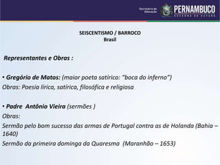 SEISCENTISMO / BARROCO
Brasil
Representantes e Obras :
• Gregório de Matos: (maior poeta satírico: “boca do inferno”)
Obras: Poesia lírica, satírica, filosófica e religiosa
• Padre Antônio Vieira (sermões )
Obras:
Sermão pelo bom sucesso das armas de Portugal contra as de Holanda (Bahia –
1640)
Sermão da primeira dominga da Quaresma (Maranhão – 1653)
 