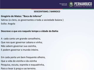 SEISCENTISMO / BARROCO
Gregório de Matos: “Boca do Inferno”
Sátiras (o clero, os governantes e toda a sociedade baiana )
Exílio: Angola
Descreve o que era naquele tempo a cidade da Bahia
A cada canto um grande conselheiro,
Que nos quer governar cabana e vinha;
Não sabem governar sua cozinha,
E podem governar o mundo inteiro.
Em cada porta um bem frequente olheiro,
Que a vida do vizinho e da vizinha
Pesquisa, escuta, espreita e esquadrinha,
Para o levar à praça e ao terreiro.
 