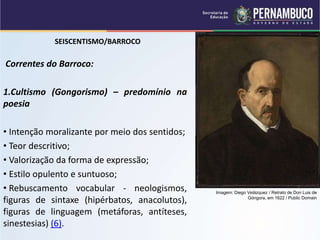 SEISCENTISMO/BARROCO
Correntes do Barroco:
1.Cultismo (Gongorismo) – predomínio na
poesia
• Intenção moralizante por meio dos sentidos;
• Teor descritivo;
• Valorização da forma de expressão;
• Estilo opulento e suntuoso;
• Rebuscamento vocabular - neologismos,
figuras de sintaxe (hipérbatos, anacolutos),
figuras de linguagem (metáforas, antíteses,
sinestesias) (6).
Imagem: Diego Velázquez / Retrato de Don Luis de
Góngora, em 1622 / Public Domain
 