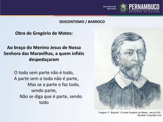 SEISCENTISMO / BARROCO
Obra de Gregório de Matos:
Ao braço do Menino Jesus de Nossa
Senhora das Maravilhas, a quem infiéis
despedaçaram
O todo sem parte não é todo,
A parte sem o todo não é parte,
Mas se a parte o faz todo,
sendo parte,
Não se diga que é parte, sendo
todo
Imagem: F. Briguiet / O poeta Gregório de Matos, século XIX /
Brazilian Copyright Law
 