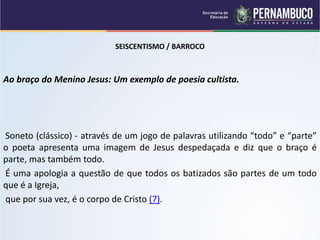 SEISCENTISMO / BARROCO
Ao braço do Menino Jesus: Um exemplo de poesia cultista.
Soneto (clássico) - através de um jogo de palavras utilizando “todo” e “parte”
o poeta apresenta uma imagem de Jesus despedaçada e diz que o braço é
parte, mas também todo.
É uma apologia a questão de que todos os batizados são partes de um todo
que é a Igreja,
que por sua vez, é o corpo de Cristo (7).
 
