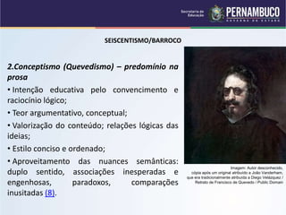 SEISCENTISMO/BARROCO
2.Conceptismo (Quevedismo) – predomínio na
prosa
• Intenção educativa pelo convencimento e
raciocínio lógico;
• Teor argumentativo, conceptual;
• Valorização do conteúdo; relações lógicas das
ideias;
• Estilo conciso e ordenado;
• Aproveitamento das nuances semânticas:
duplo sentido, associações inesperadas e
engenhosas, paradoxos, comparações
inusitadas (8).
Imagem: Autor desconhecido,
cópia após um original atribuído a João Vanderham,
que era tradicionalmente atribuída a Diego Velázquez /
Retrato de Francisco de Quevedo / Public Domain
 