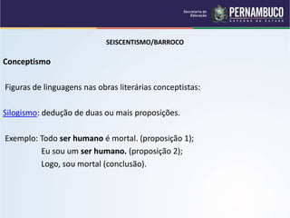 SEISCENTISMO/BARROCO
Conceptismo
Figuras de linguagens nas obras literárias conceptistas:
Silogismo: dedução de duas ou mais proposições.
Exemplo: Todo ser humano é mortal. (proposição 1);
Eu sou um ser humano. (proposição 2);
Logo, sou mortal (conclusão).
 
