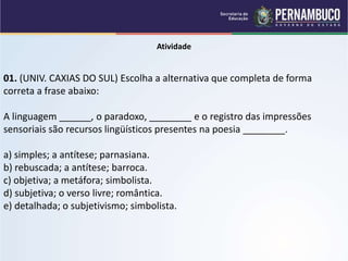 Atividade
01. (UNIV. CAXIAS DO SUL) Escolha a alternativa que completa de forma
correta a frase abaixo:
A linguagem ______, o paradoxo, ________ e o registro das impressões
sensoriais são recursos lingüísticos presentes na poesia ________.
a) simples; a antítese; parnasiana.
b) rebuscada; a antítese; barroca.
c) objetiva; a metáfora; simbolista.
d) subjetiva; o verso livre; romântica.
e) detalhada; o subjetivismo; simbolista.
 