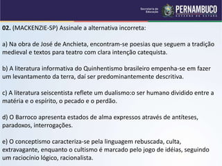 02. (MACKENZIE-SP) Assinale a alternativa incorreta:
a) Na obra de José de Anchieta, encontram-se poesias que seguem a tradição
medieval e textos para teatro com clara intenção catequista.
b) A literatura informativa do Quinhentismo brasileiro empenha-se em fazer
um levantamento da terra, daí ser predominantemente descritiva.
c) A literatura seiscentista reflete um dualismo:o ser humano dividido entre a
matéria e o espírito, o pecado e o perdão.
d) O Barroco apresenta estados de alma expressos através de antíteses,
paradoxos, interrogações.
e) O conceptismo caracteriza-se pela linguagem rebuscada, culta,
extravagante, enquanto o cultismo é marcado pelo jogo de idéias, seguindo
um raciocínio lógico, racionalista.
 