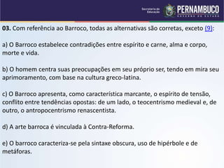 03. Com referência ao Barroco, todas as alternativas são corretas, exceto (9):
a) O Barroco estabelece contradições entre espírito e carne, alma e corpo,
morte e vida.
b) O homem centra suas preocupações em seu próprio ser, tendo em mira seu
aprimoramento, com base na cultura greco-latina.
c) O Barroco apresenta, como característica marcante, o espírito de tensão,
conflito entre tendências opostas: de um lado, o teocentrismo medieval e, de
outro, o antropocentrismo renascentista.
d) A arte barroca é vinculada à Contra-Reforma.
e) O barroco caracteriza-se pela sintaxe obscura, uso de hipérbole e de
metáforas.
 