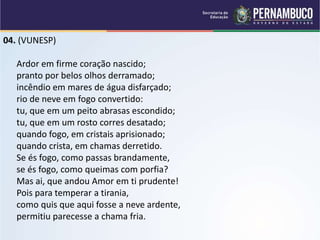 04. (VUNESP)
Ardor em firme coração nascido;
pranto por belos olhos derramado;
incêndio em mares de água disfarçado;
rio de neve em fogo convertido:
tu, que em um peito abrasas escondido;
tu, que em um rosto corres desatado;
quando fogo, em cristais aprisionado;
quando crista, em chamas derretido.
Se és fogo, como passas brandamente,
se és fogo, como queimas com porfia?
Mas ai, que andou Amor em ti prudente!
Pois para temperar a tirania,
como quis que aqui fosse a neve ardente,
permitiu parecesse a chama fria.
 