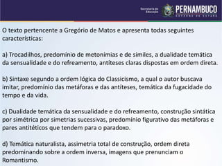 O texto pertencente a Gregório de Matos e apresenta todas seguintes
características:
a) Trocadilhos, predomínio de metonímias e de símiles, a dualidade temática
da sensualidade e do refreamento, antíteses claras dispostas em ordem direta.
b) Sintaxe segundo a ordem lógica do Classicismo, a qual o autor buscava
imitar, predomínio das metáforas e das antíteses, temática da fugacidade do
tempo e da vida.
c) Dualidade temática da sensualidade e do refreamento, construção sintática
por simétrica por simetrias sucessivas, predomínio figurativo das metáforas e
pares antitéticos que tendem para o paradoxo.
d) Temática naturalista, assimetria total de construção, ordem direta
predominando sobre a ordem inversa, imagens que prenunciam o
Romantismo.
 