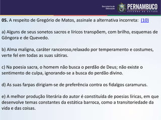 05. A respeito de Gregório de Matos, assinale a alternativa incorreta: (10)
a) Alguns de seus sonetos sacros e líricos transpõem, com brilho, esquemas de
Gôngora e de Quevedo.
b) Alma maligna, caráter rancoroso,relaxado por temperamento e costumes,
verte fel em todas as suas sátiras.
c) Na poesia sacra, o homem não busca o perdão de Deus; não existe o
sentimento de culpa, ignorando-se a busca do perdão divino.
d) As suas farpas dirigiam-se de preferência contra os fidalgos caramurus.
e) A melhor produção literária do autor é constituída de poesias líricas, em que
desenvolve temas constantes da estática barroca, como a transitoriedade da
vida e das coisas.
 