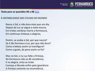 Texto para as questões 06 a 08 (11)
À INSTABILIDADE DAS COUSAS DO MUNDO
Nasce o Sol, e não dura mais que um dia,
Depois da Luz se segue a noite escura,
Em tristes sombras morre a formosura,
Em continuas tristezas a alegrias,
Porém, se acaba o Sol, por que nascia?
Se é tão formosa a Luz, por que não dura?
Como a beleza assim se transfigura?
Como o gosto, da pena assim se fia?
Mas no Sol, e na Luz falte a firmeza,
Na formosura não se dê constância,
E na alegria, sinta-se triste.
Começa o Mundo enfim pela ignorância
A firmeza somente na inconstância.
 