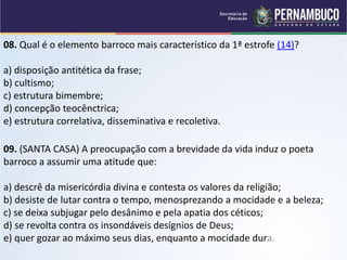 08. Qual é o elemento barroco mais característico da 1ª estrofe (14)?
a) disposição antitética da frase;
b) cultismo;
c) estrutura bimembre;
d) concepção teocênctrica;
e) estrutura correlativa, disseminativa e recoletiva.
09. (SANTA CASA) A preocupação com a brevidade da vida induz o poeta
barroco a assumir uma atitude que:
a) descrê da misericórdia divina e contesta os valores da religião;
b) desiste de lutar contra o tempo, menosprezando a mocidade e a beleza;
c) se deixa subjugar pelo desânimo e pela apatia dos céticos;
d) se revolta contra os insondáveis desígnios de Deus;
e) quer gozar ao máximo seus dias, enquanto a mocidade dura.
 