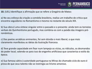 10. (UEL) Identifique a afirmação que se refere a Gregório de Matos:
a) No seu esforço da criação a comédia brasileira, realiza um trabalho de crítica que
encontra seguidores no Romantismo e mesmo no restante do século XIX.
b) Sua obra é uma síntese singular entre o passado e o presente: ainda tem os torneios
verbais do Quinhentismo português, mas combina-os com a paixão das imagens pré-
românticas.
c) Dos poetas arcádicos eminentes, foi sem dúvida o mais liberal, o que mais
claramente manifestou as ideias da ilustração francesa.
d) Teve grande capacidade em fixar num lampejo os vícios, os ridículos, os desmandos
do poder local, valendo-se para isso do engenho artificioso que caracteriza o estilo da
época.
e) Sua famosa sátira à autoridade portuguesa na Minas do chamado ciclo do ouro é
prova de que seus talento não se restringia ao lirismo amoroso.
 