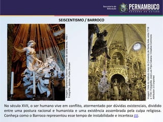 SEISCENTISMO / BARROCO
No século XVII, o ser humano vive em conflito, atormentado por dúvidas existenciais, dividido
entre uma postura racional e humanista e uma existência assombrada pela culpa religiosa.
Conheça como o Barroco representou esse tempo de instabilidade e incerteza (1).
Imagem:
Gianlorenzo
Bernini
/
O
êxtase
de
santa
tereza,
1652
/
Fotografia:
Jastrow
/
Public
Domain
Imagem:
Vista
do
retábulo
maior
do
Convento
de
Santa
Inés,
entre
1718
e
1749
/
Fotografia:
José
Luis
Filpo
Cabana
/
Creative
Commons
Attribution
3.0
Unported
 
