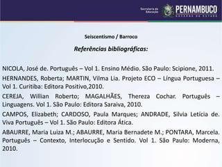 Seiscentismo / Barroco
Referências bibliográficas:
NICOLA, José de. Português – Vol 1. Ensino Médio. São Paulo: Scipione, 2011.
HERNANDES, Roberta; MARTIN, Vilma Lia. Projeto ECO – Língua Portuguesa –
Vol 1. Curitiba: Editora Positivo,2010.
CEREJA, Willian Roberto; MAGALHÃES, Thereza Cochar. Português –
Linguagens. Vol 1. São Paulo: Editora Saraiva, 2010.
CAMPOS, Elizabeth; CARDOSO, Paula Marques; ANDRADE, Silvia Letícia de.
Viva Português – Vol 1. São Paulo: Editora Ática.
ABAURRE, Maria Luiza M.; ABAURRE, Maria Bernadete M.; PONTARA, Marcela.
Português – Contexto, Interlocução e Sentido. Vol 1. São Paulo: Moderna,
2010.
 