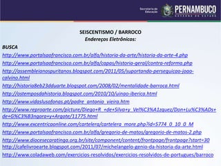 SEISCENTISMO / BARROCO
Endereços Eletrônicos:
BUSCA
http://www.portalsaofrancisco.com.br/alfa/historia-da-arte/historia-da-arte-4.php
http://www.portalsaofrancisco.com.br/alfa/capas/historia-geral/contra-reforma.php
http://assembleianospuritanos.blogspot.com/2011/05/suportando-perseguicao-joao-
calvino.html
http://historia8eb23dduarte.blogspot.com/2008/02/mentalidade-barroca.html
http://ostemposdahistoria.blogspot.com/2010/10/uinao-iberica.html
http://www.vidaslusofonas.pt/padre_antonio_vieira.htm
http://www.reproarte.com/picture/Diego+R_+de+Silva+y_Vel%C3%A1zquez/Don+Lu%C3%ADs+
de+G%C3%B3ngora+y+Argote/11775.html
http://www.excentricaonline.com/cartelera/cartelera_more.php?id=5774_0_10_0_M
http://www.portalsaofrancisco.com.br/alfa/gregorio-de-matos/gregorio-de-matos-2.php
http://www.diocesecaratinga.org.br/site/component/content/frontpage/frontpage?start=30
http://cafelivroearte.blogspot.com/2011/07/michelangelo-genio-da-historia-da-arte.html
http://www.coladaweb.com/exercicios-resolvidos/exercicios-resolvidos-de-portugues/barroco
 