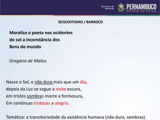 SEISCENTISMO / BARROCO
Moraliza o poeta nos ocidentes
do sol a inconstância dos
Bens do mundo
Gregório de Matos
Nasce o Sol, e não dura mais que um dia,
depois da Luz se segue a noite escura,
em tristes sombras morre a formosura,
Em contínuas tristezas a alegria.
Temática: a transitoriedade da existência humana (não dura, sombras).
 