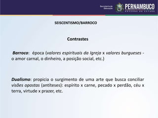 SEISCENTISMO/BARROCO
Contrastes
Barroco: época (valores espirituais da Igreja x valores burgueses -
o amor carnal, o dinheiro, a posição social, etc.)
Dualismo: propicia o surgimento de uma arte que busca conciliar
visões opostas (antíteses): espírito x carne, pecado x perdão, céu x
terra, virtude x prazer, etc.
 
