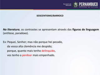 SEISCENTISMO/BARROCO
Na literatura, os contrastes se apresentam através das figuras de linguagem
(antítese, paradoxo).
Ex: Pequei, Senhor; mas não porque hei pecado,
da vossa alta clemência me despido;
porque, quanto mais tenho delinquido,
vos tenho a perdoar mais empenhado.
 