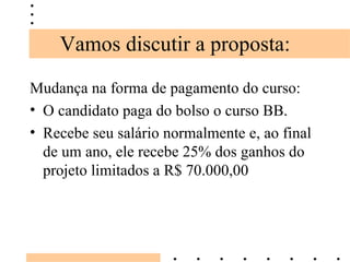 Vamos discutir a proposta: Mudança na forma de pagamento do curso: O candidato paga do bolso o curso BB. Recebe seu salário normalmente e, ao final de um ano, ele recebe 25% dos ganhos do projeto limitados a R$ 70.000,00 