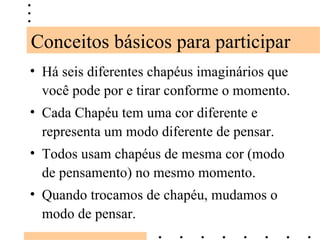 Há seis diferentes chapéus imaginários que você pode por e tirar conforme o momento. Cada Chapéu tem uma cor diferente e representa um modo diferente de pensar. Todos usam chapéus de mesma cor (modo de pensamento) no mesmo momento. Quando trocamos de chapéu, mudamos o modo de pensar. Conceitos básicos para participar 