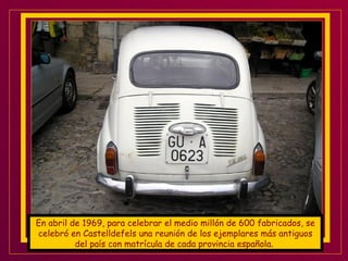 En abril de 1969, para celebrar el medio millón de 600 fabricados, se celebró en Castelldefels una reunión de los ejemplares más antiguos del país con matrícula de cada provincia española .  