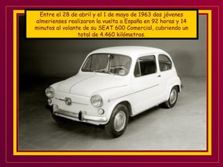Entre el 28 de abril y el 1 de mayo de 1963 dos jóvenes almerienses realizaron la vuelta a España en 92 horas y 14 minutos al volante de su SEAT 600 Comercial, cubriendo un total de 4.460 kilómetros. 