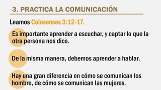 3. PRACTICA LA COMUNICACIÓN
Es importante aprender a escuchar, y captar lo que la
otra persona nos dice.
De la misma manera, debemos aprender a hablar.
Hay una gran diferencia en cómo se comunican los
hombre, de cómo se comunican las mujeres.
Leamos Colosenses 3:12-17.
 